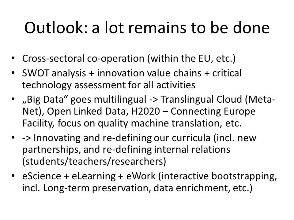 Outlook: a lot remains to be done Cross-sectoral co-operation (within the EU, etc.) SWOT analysis + innovation value chains + critical technology assessment for all activities „Big Data goes multilingual -> Translingual Cloud (Meta- Net), Open Linked Data, H2020 – Connecting Europe Facility, focus on quality machine translation, etc.