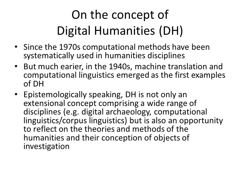 On the concept of Digital Humanities (DH) Since the 1970s computational methods have been systematically used in humanities disciplines But much earier, in the 1940s, machine translation and computational linguistics emerged as the first examples of DH Epistemologically speaking, DH is not only an extensional concept comprising a wide range of disciplines (e.g.