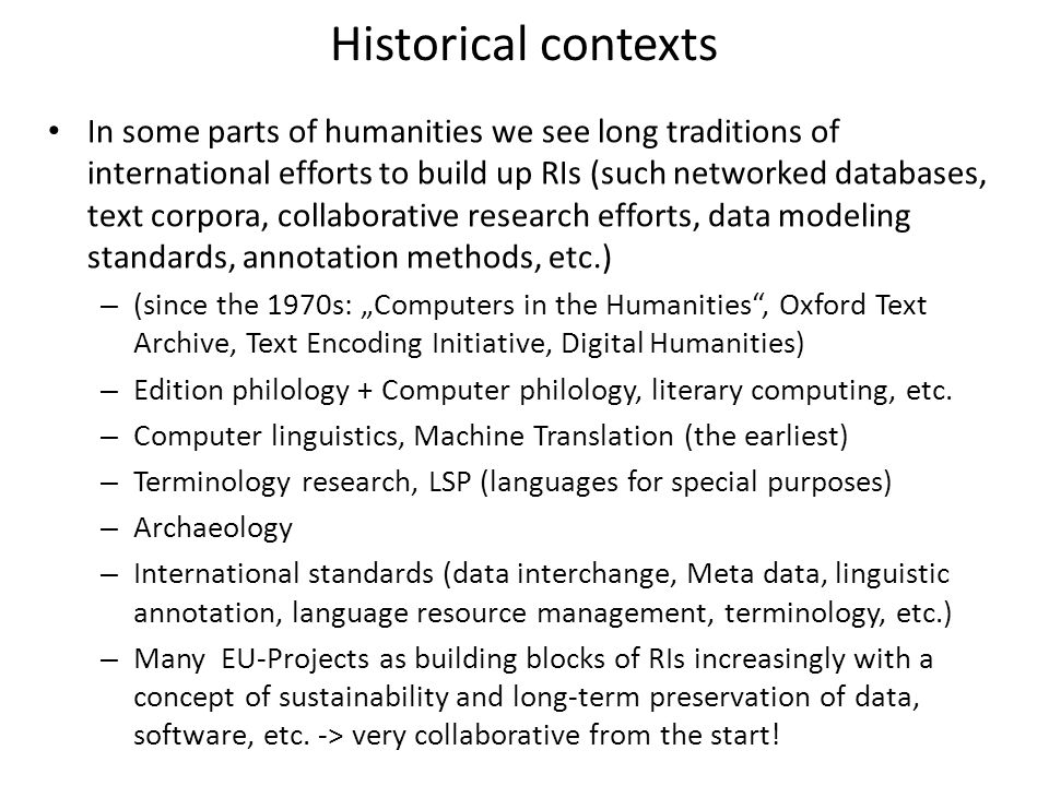 Historical contexts In some parts of humanities we see long traditions of international efforts to build up RIs (such networked databases, text corpora, collaborative research efforts, data modeling standards, annotation methods, etc.) – (since the 1970s: „Computers in the Humanities , Oxford Text Archive, Text Encoding Initiative, Digital Humanities) – Edition philology + Computer philology, literary computing, etc.