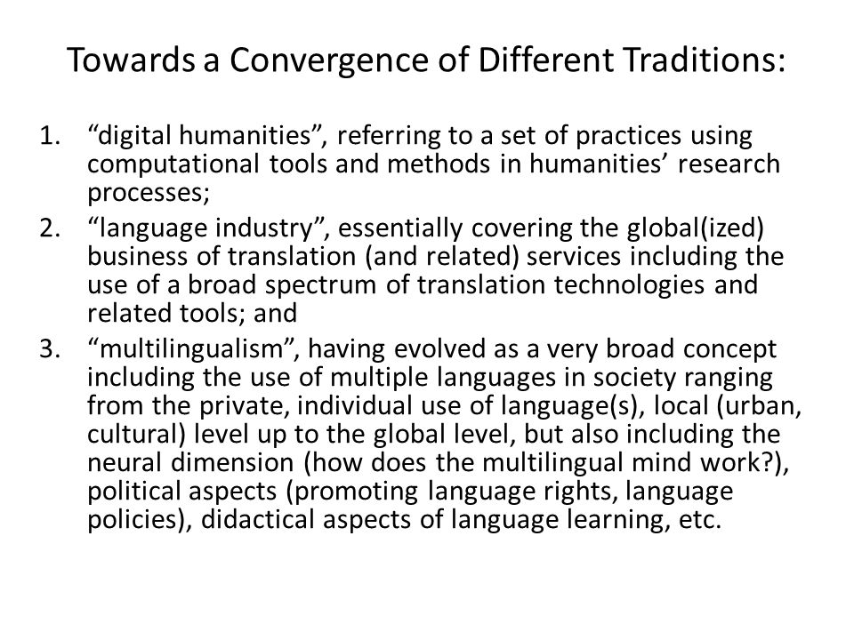 Towards a Convergence of Different Traditions: 1. digital humanities , referring to a set of practices using computational tools and methods in humanities’ research processes; 2. language industry , essentially covering the global(ized) business of translation (and related) services including the use of a broad spectrum of translation technologies and related tools; and 3. multilingualism , having evolved as a very broad concept including the use of multiple languages in society ranging from the private, individual use of language(s), local (urban, cultural) level up to the global level, but also including the neural dimension (how does the multilingual mind work ), political aspects (promoting language rights, language policies), didactical aspects of language learning, etc.