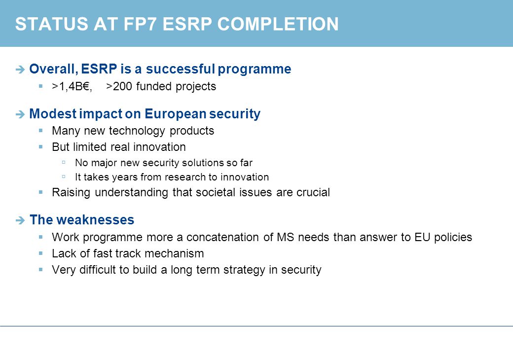 STATUS AT FP7 ESRP COMPLETION  Overall, ESRP is a successful programme  >1,4B€, >200 funded projects  Modest impact on European security  Many new technology products  But limited real innovation  No major new security solutions so far  It takes years from research to innovation  Raising understanding that societal issues are crucial  The weaknesses  Work programme more a concatenation of MS needs than answer to EU policies  Lack of fast track mechanism  Very difficult to build a long term strategy in security