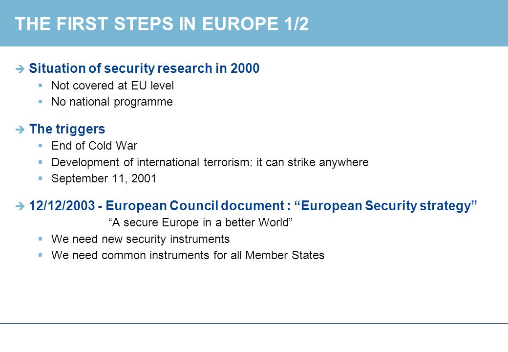 THE FIRST STEPS IN EUROPE 1/2  Situation of security research in 2000  Not covered at EU level  No national programme  The triggers  End of Cold War  Development of international terrorism: it can strike anywhere  September 11, 2001  12/12/ European Council document : European Security strategy A secure Europe in a better World  We need new security instruments  We need common instruments for all Member States