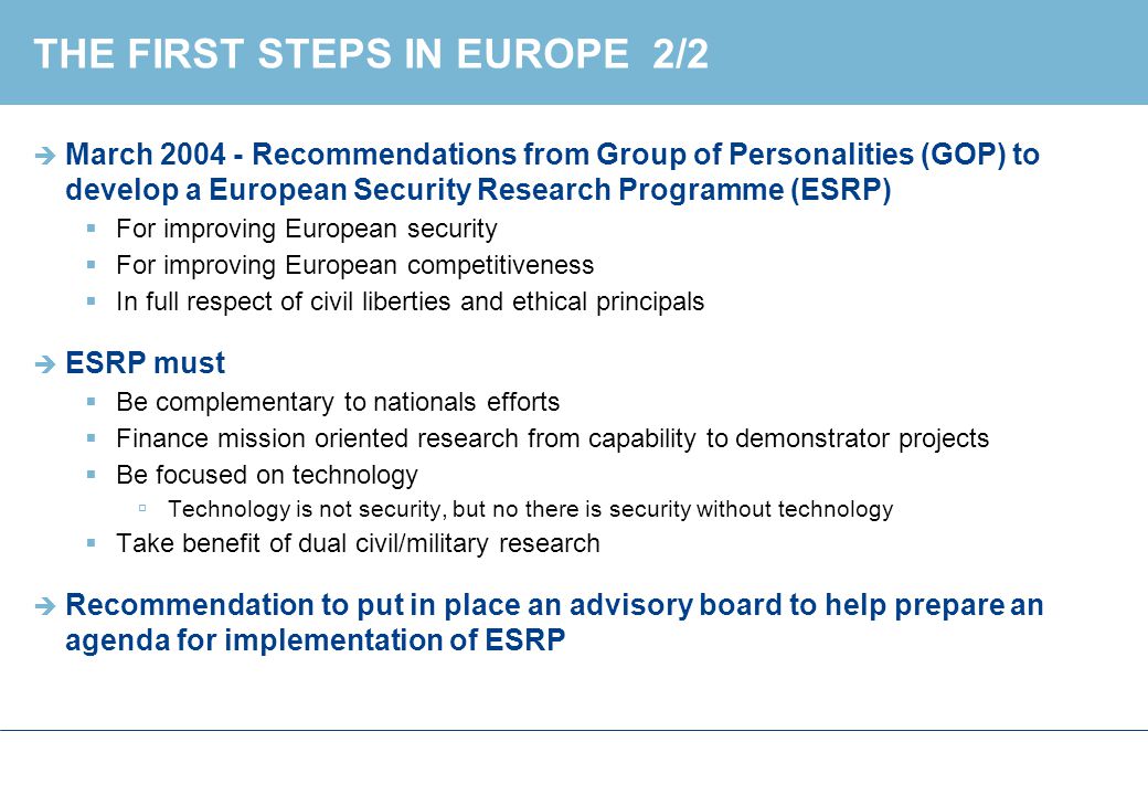 THE FIRST STEPS IN EUROPE 2/2  March Recommendations from Group of Personalities (GOP) to develop a European Security Research Programme (ESRP)  For improving European security  For improving European competitiveness  In full respect of civil liberties and ethical principals  ESRP must  Be complementary to nationals efforts  Finance mission oriented research from capability to demonstrator projects  Be focused on technology  Technology is not security, but no there is security without technology  Take benefit of dual civil/military research  Recommendation to put in place an advisory board to help prepare an agenda for implementation of ESRP