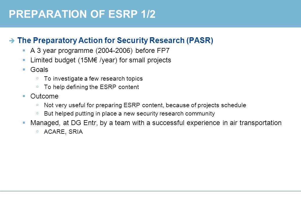 PREPARATION OF ESRP 1/2  The Preparatory Action for Security Research (PASR)  A 3 year programme ( ) before FP7  Limited budget (15M€ /year) for small projects  Goals  To investigate a few research topics  To help defining the ESRP content  Outcome  Not very useful for preparing ESRP content, because of projects schedule  But helped putting in place a new security research community  Managed, at DG Entr, by a team with a successful experience in air transportation  ACARE, SRIA
