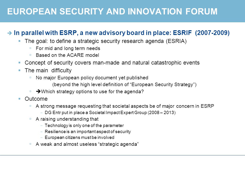 EUROPEAN SECURITY AND INNOVATION FORUM  In parallel with ESRP, a new advisory board in place: ESRIF ( )  The goal: to define a strategic security research agenda (ESRIA)  For mid and long term needs  Based on the ACARE model  Concept of security covers man-made and natural catastrophic events  The main difficulty  No major European policy document yet published (beyond the high level definition of European Security Strategy )  Which strategy options to use for the agenda.