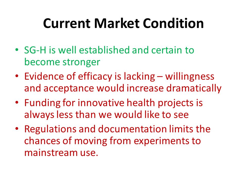 Current Market Condition SG-H is well established and certain to become stronger Evidence of efficacy is lacking – willingness and acceptance would increase dramatically Funding for innovative health projects is always less than we would like to see Regulations and documentation limits the chances of moving from experiments to mainstream use.