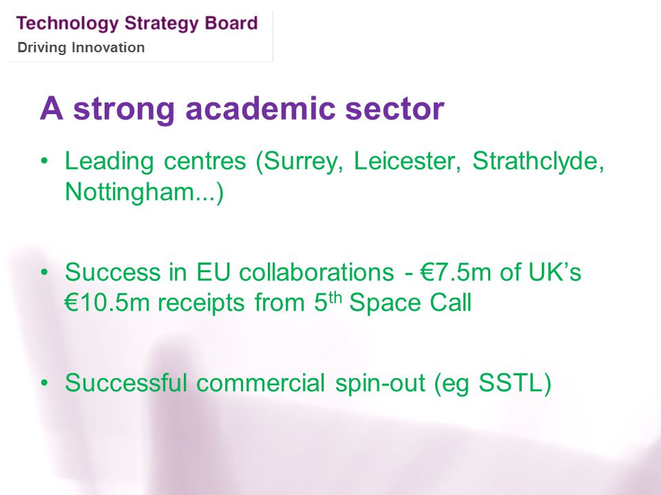 Driving Innovation A strong academic sector Leading centres (Surrey, Leicester, Strathclyde, Nottingham...) Success in EU collaborations - €7.5m of UK’s €10.5m receipts from 5 th Space Call Successful commercial spin-out (eg SSTL)