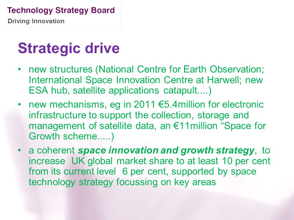 Driving Innovation Strategic drive new structures (National Centre for Earth Observation; International Space Innovation Centre at Harwell; new ESA hub, satellite applications catapult....) new mechanisms, eg in 2011 €5.4million for electronic infrastructure to support the collection, storage and management of satellite data, an €11million Space for Growth scheme.....) a coherent space innovation and growth strategy, to increase UK global market share to at least 10 per cent from its current level 6 per cent, supported by space technology strategy focussing on key areas