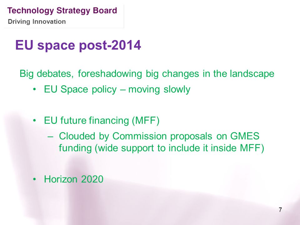 Driving Innovation EU space post-2014 Big debates, foreshadowing big changes in the landscape EU Space policy – moving slowly EU future financing (MFF) –Clouded by Commission proposals on GMES funding (wide support to include it inside MFF) Horizon