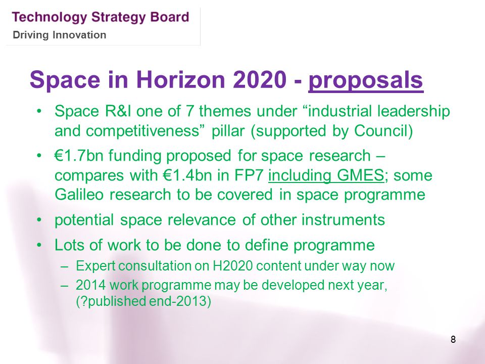 Driving Innovation Space in Horizon proposals Space R&I one of 7 themes under industrial leadership and competitiveness pillar (supported by Council) €1.7bn funding proposed for space research – compares with €1.4bn in FP7 including GMES; some Galileo research to be covered in space programme potential space relevance of other instruments Lots of work to be done to define programme –Expert consultation on H2020 content under way now –2014 work programme may be developed next year, ( published end-2013) 8