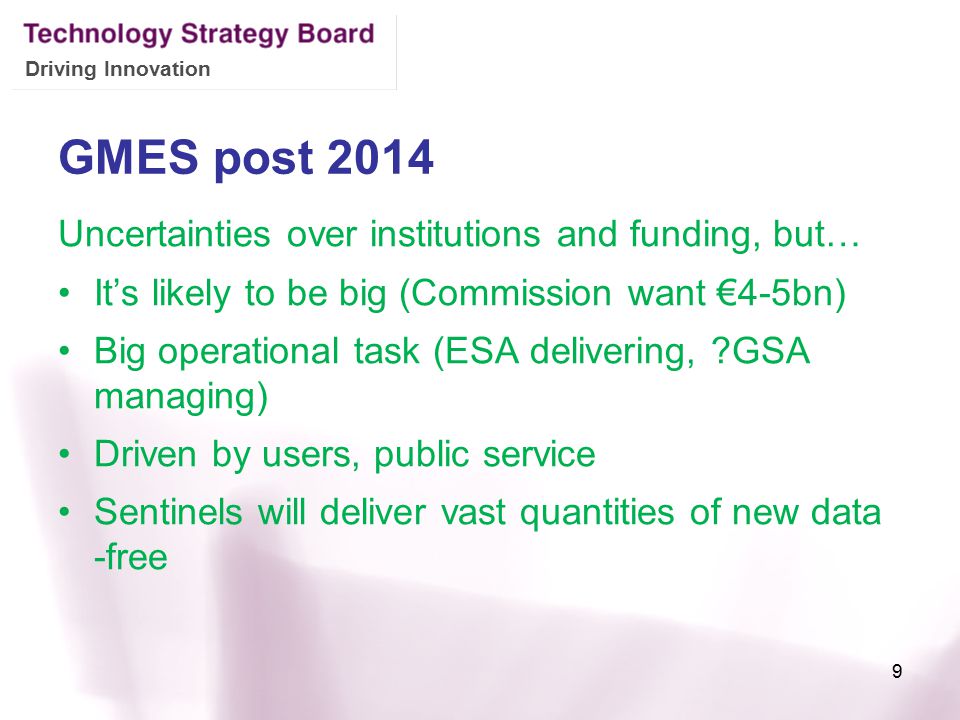 Driving Innovation GMES post 2014 Uncertainties over institutions and funding, but… It’s likely to be big (Commission want €4-5bn) Big operational task (ESA delivering, GSA managing) Driven by users, public service Sentinels will deliver vast quantities of new data -free 9