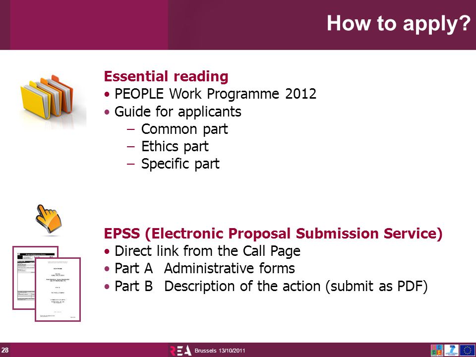 13/10/2011 Brussels 28 Essential reading PEOPLE Work Programme 2012 Guide for applicants –Common part –Ethics part –Specific part EPSS (Electronic Proposal Submission Service) Direct link from the Call Page Part AAdministrative forms Part BDescription of the action (submit as PDF) How to apply