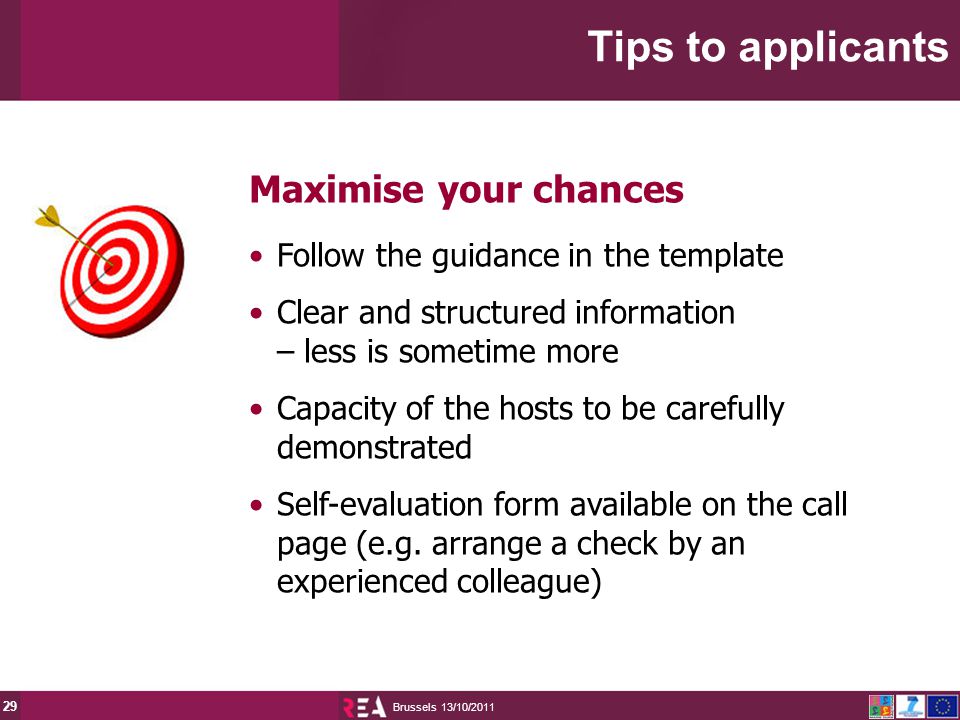 13/10/2011 Brussels 29 Maximise your chances Follow the guidance in the template Clear and structured information – less is sometime more Capacity of the hosts to be carefully demonstrated Self-evaluation form available on the call page (e.g.