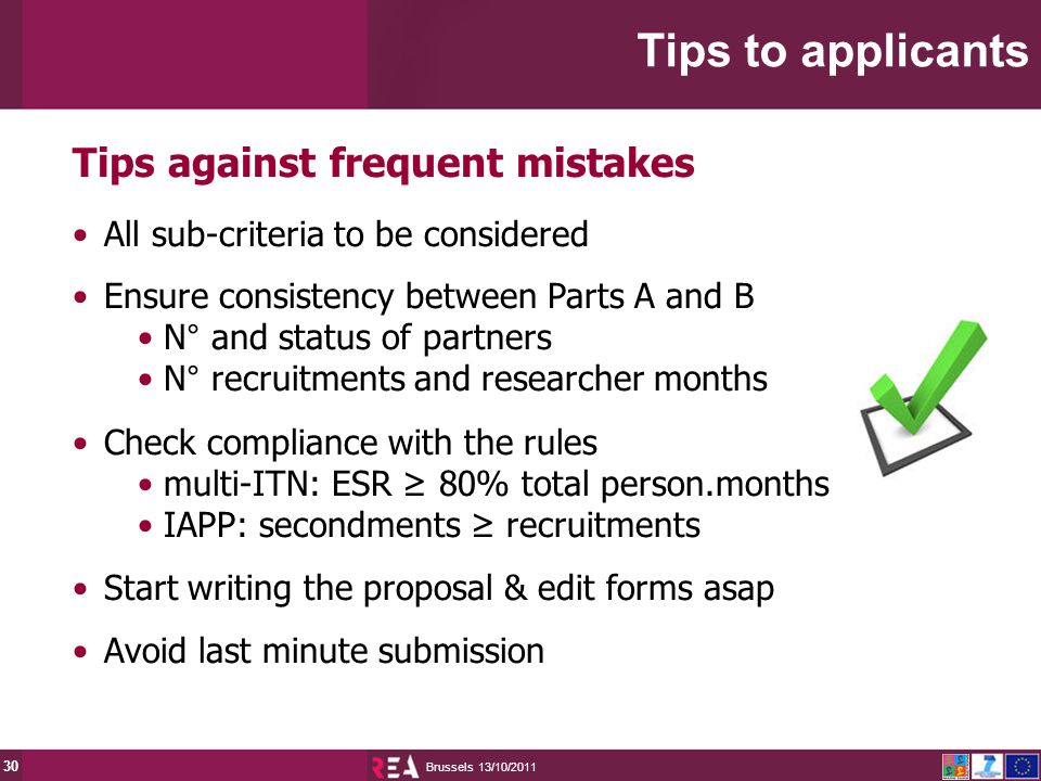 13/10/2011 Brussels 30 Tips against frequent mistakes All sub-criteria to be considered Ensure consistency between Parts A and B N° and status of partners N° recruitments and researcher months Check compliance with the rules multi-ITN: ESR ≥ 80% total person.months IAPP: secondments ≥ recruitments Start writing the proposal & edit forms asap Avoid last minute submission Tips to applicants