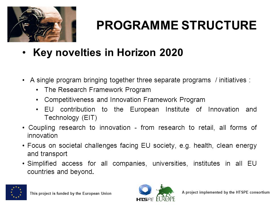 A project implemented by the HTSPE consortium This project is funded by the European Union PROGRAMME STRUCTURE Key novelties in Horizon 2020 A single program bringing together three separate programs / initiatives : The Research Framework Program Competitiveness and Innovation Framework Program EU contribution to the European Institute of Innovation and Technology (EIT) Coupling research to innovation - from research to retail, all forms of innovation Focus on societal challenges facing EU society, e.g.