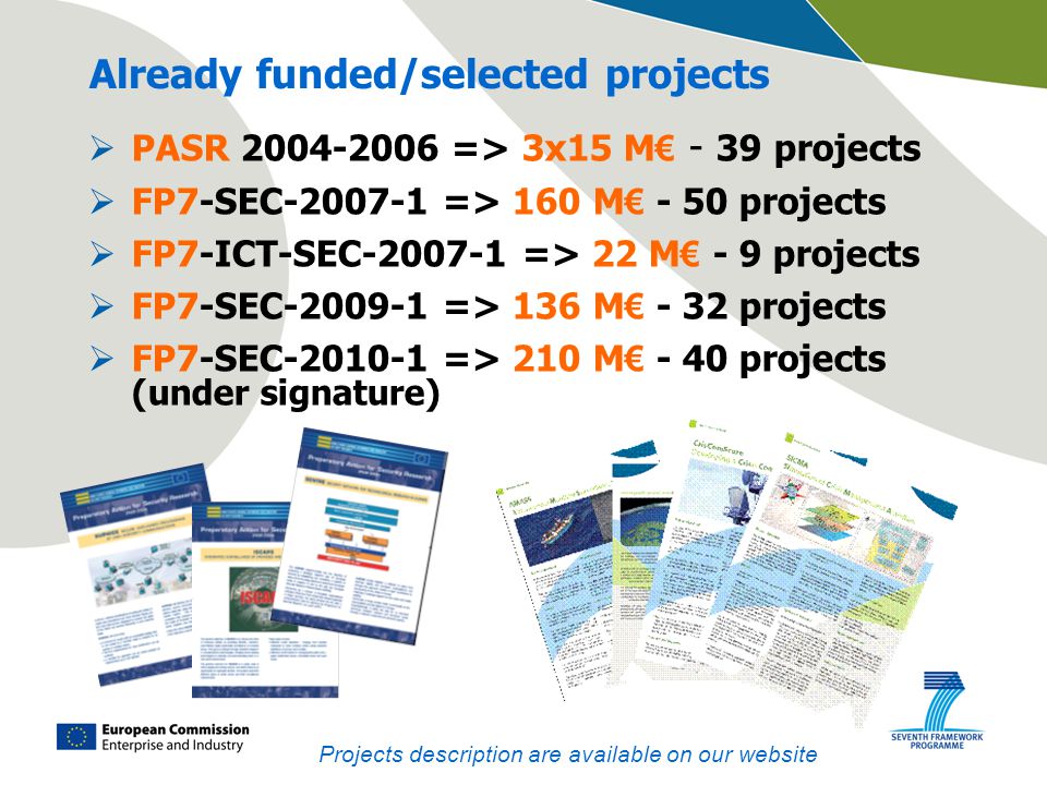 Already funded/selected projects  PASR => 3x15 M € - 39 projects  FP7-SEC => 160 M € - 50 projects  FP7-ICT-SEC => 22 M € - 9 projects  FP7-SEC => 136 M € - 32 projects  FP7-SEC => 210 M € - 40 projects (under signature) Projects description are available on our website