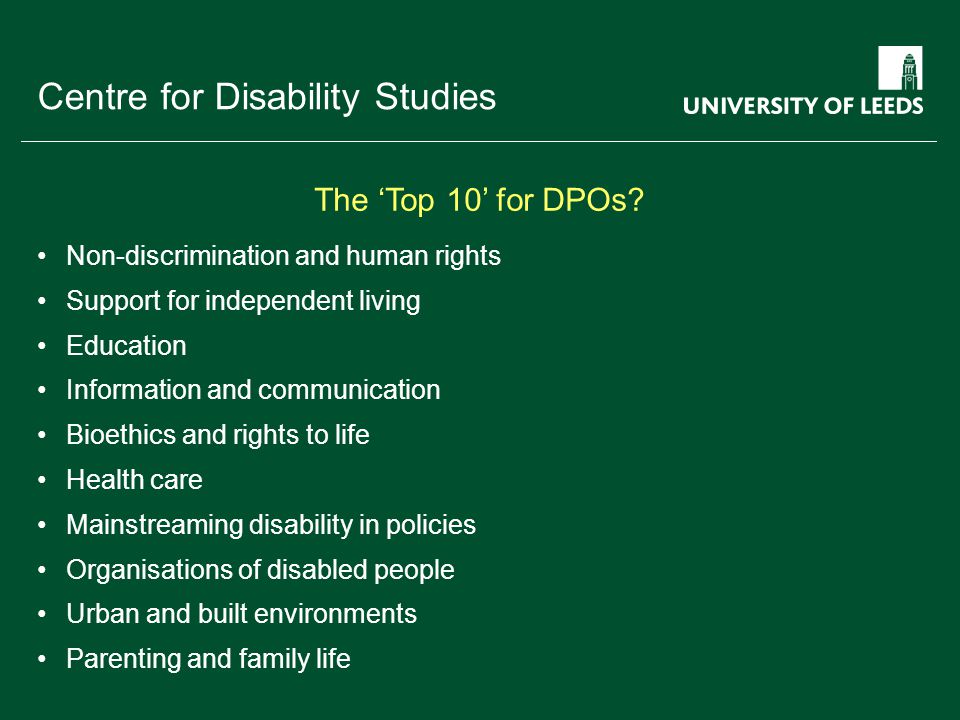 School of something FACULTY OF OTHER Centre for Disability Studies Non-discrimination and human rights Support for independent living Education Information and communication Bioethics and rights to life Health care Mainstreaming disability in policies Organisations of disabled people Urban and built environments Parenting and family life The ‘Top 10’ for DPOs