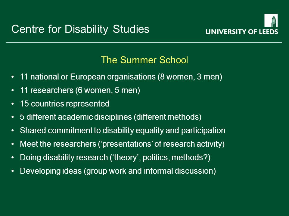School of something FACULTY OF OTHER Centre for Disability Studies 11 national or European organisations (8 women, 3 men) 11 researchers (6 women, 5 men) 15 countries represented 5 different academic disciplines (different methods) Shared commitment to disability equality and participation Meet the researchers (‘presentations’ of research activity) Doing disability research (‘theory’, politics, methods ) Developing ideas (group work and informal discussion) The Summer School