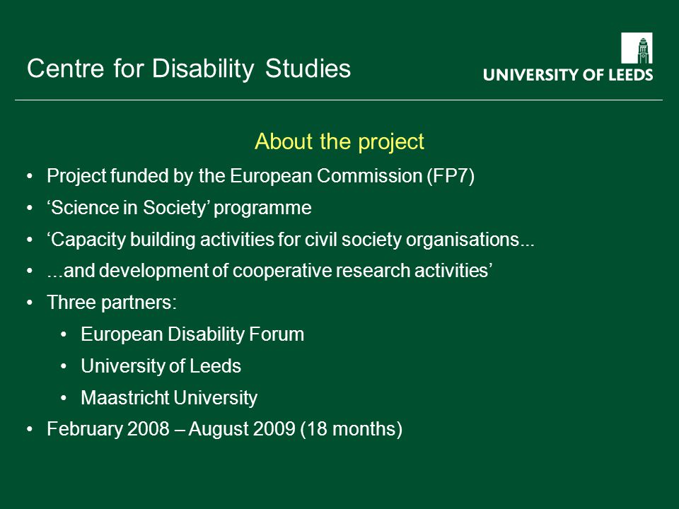 School of something FACULTY OF OTHER Centre for Disability Studies Project funded by the European Commission (FP7) ‘Science in Society’ programme ‘Capacity building activities for civil society organisations......and development of cooperative research activities’ Three partners: European Disability Forum University of Leeds Maastricht University February 2008 – August 2009 (18 months) About the project