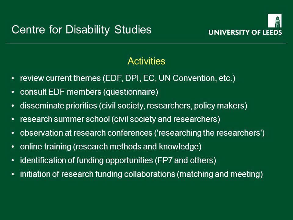 School of something FACULTY OF OTHER Centre for Disability Studies review current themes (EDF, DPI, EC, UN Convention, etc.) consult EDF members (questionnaire) disseminate priorities (civil society, researchers, policy makers) research summer school (civil society and researchers) observation at research conferences ( researching the researchers ) online training (research methods and knowledge) identification of funding opportunities (FP7 and others) initiation of research funding collaborations (matching and meeting) Activities