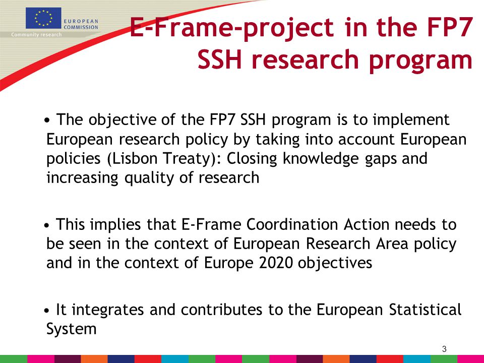 3 E-Frame-project in the FP7 SSH research program The objective of the FP7 SSH program is to implement European research policy by taking into account European policies (Lisbon Treaty): Closing knowledge gaps and increasing quality of research This implies that E-Frame Coordination Action needs to be seen in the context of European Research Area policy and in the context of Europe 2020 objectives It integrates and contributes to the European Statistical System