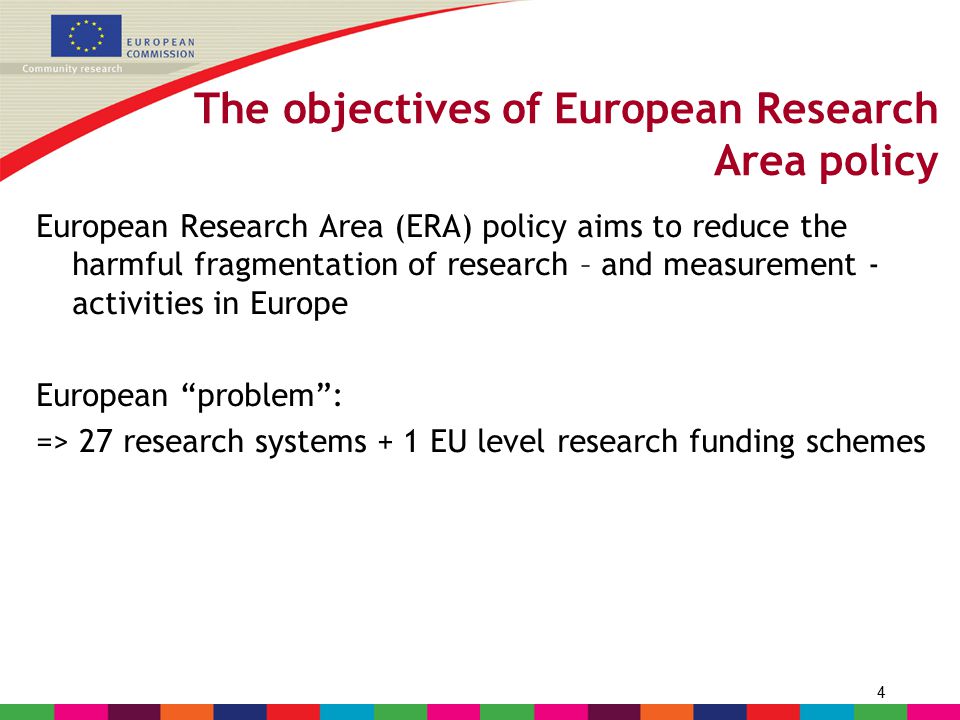 4 The objectives of European Research Area policy European Research Area (ERA) policy aims to reduce the harmful fragmentation of research – and measurement - activities in Europe European problem : => 27 research systems + 1 EU level research funding schemes