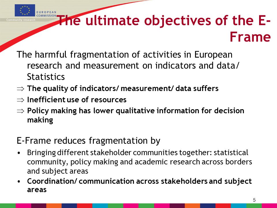 5 The ultimate objectives of the E- Frame The harmful fragmentation of activities in European research and measurement on indicators and data/ Statistics  The quality of indicators/ measurement/ data suffers  Inefficient use of resources  Policy making has lower qualitative information for decision making E-Frame reduces fragmentation by Bringing different stakeholder communities together: statistical community, policy making and academic research across borders and subject areas Coordination/ communication across stakeholders and subject areas