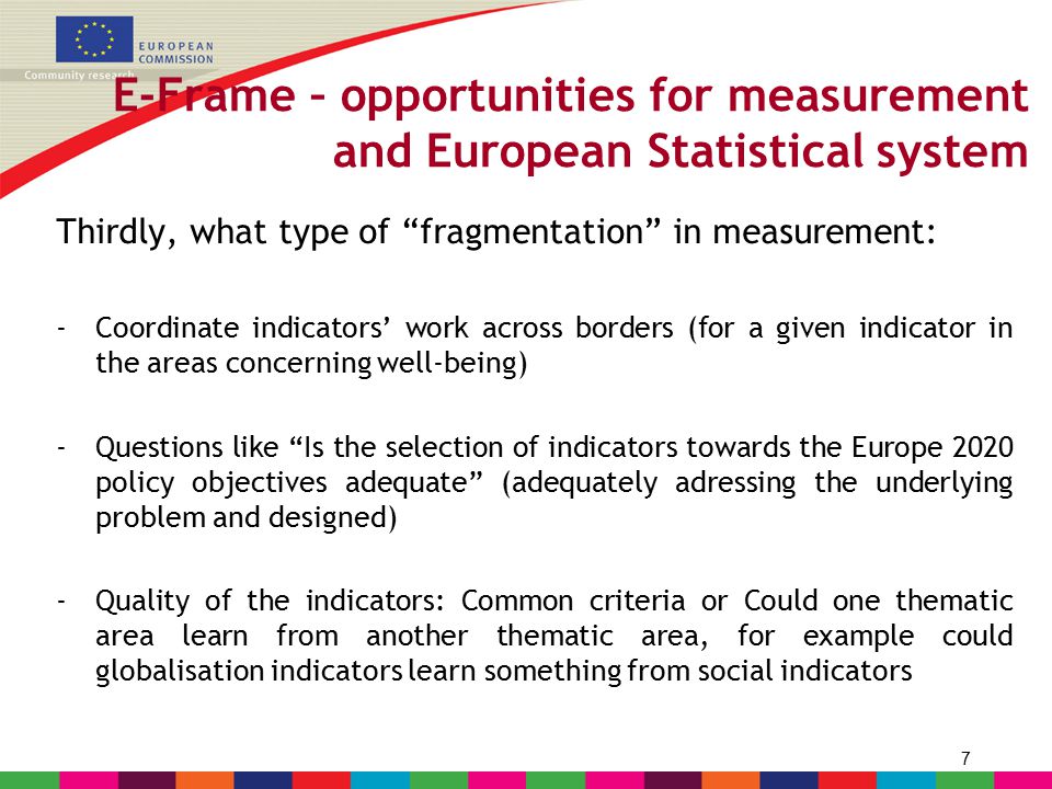 7 E-Frame – opportunities for measurement and European Statistical system Thirdly, what type of fragmentation in measurement: -Coordinate indicators’ work across borders (for a given indicator in the areas concerning well-being) -Questions like Is the selection of indicators towards the Europe 2020 policy objectives adequate (adequately adressing the underlying problem and designed) -Quality of the indicators: Common criteria or Could one thematic area learn from another thematic area, for example could globalisation indicators learn something from social indicators