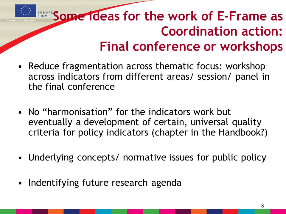 8 Some ideas for the work of E-Frame as Coordination action: Final conference or workshops Reduce fragmentation across thematic focus: workshop across indicators from different areas/ session/ panel in the final conference No harmonisation for the indicators work but eventually a development of certain, universal quality criteria for policy indicators (chapter in the Handbook ) Underlying concepts/ normative issues for public policy Indentifying future research agenda