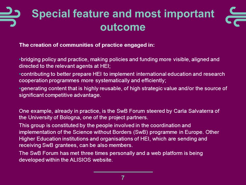7 Special feature and most important outcome The creation of communities of practice engaged in: bridging policy and practice, making policies and funding more visible, aligned and directed to the relevant agents at HEI; contributing to better prepare HEI to implement international education and research cooperation programmes more systematically and efficiently; generating content that is highly reusable, of high strategic value and/or the source of significant competitive advantage.