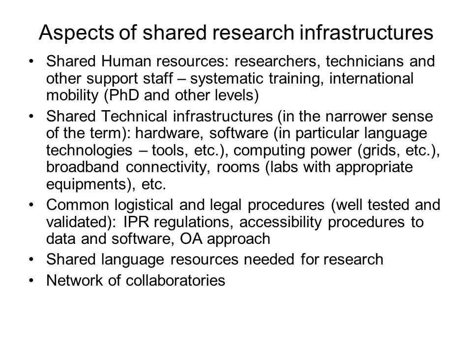 Aspects of shared research infrastructures Shared Human resources: researchers, technicians and other support staff – systematic training, international mobility (PhD and other levels) Shared Technical infrastructures (in the narrower sense of the term): hardware, software (in particular language technologies – tools, etc.), computing power (grids, etc.), broadband connectivity, rooms (labs with appropriate equipments), etc.