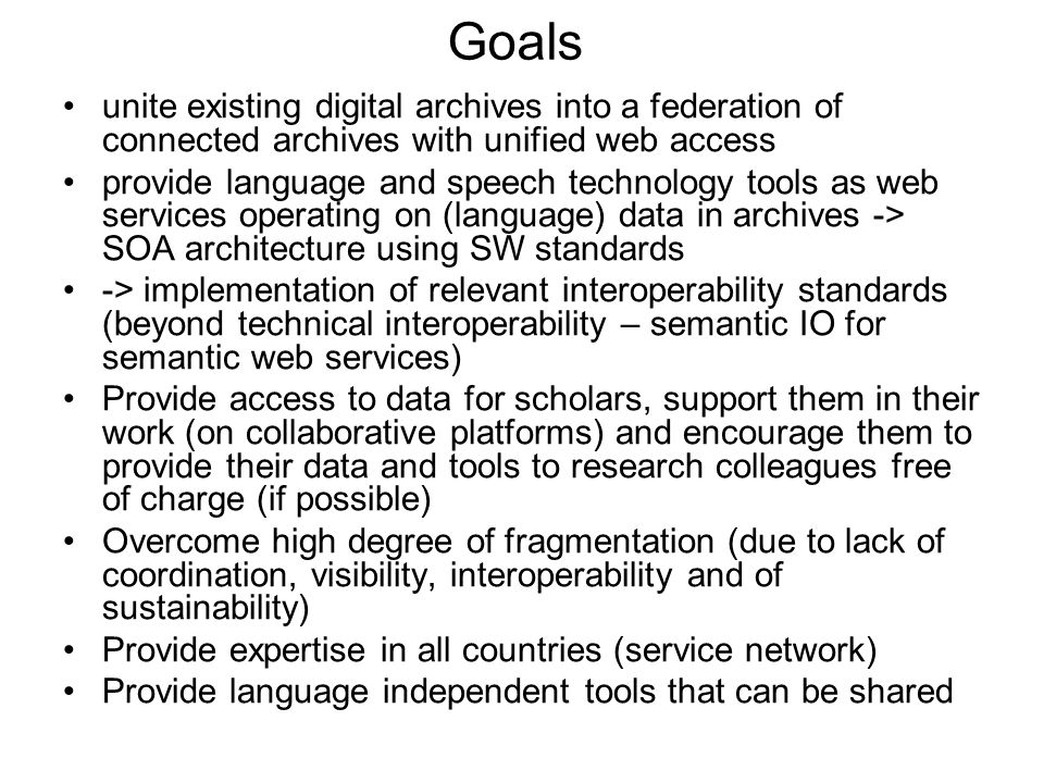 Goals unite existing digital archives into a federation of connected archives with unified web access provide language and speech technology tools as web services operating on (language) data in archives -> SOA architecture using SW standards -> implementation of relevant interoperability standards (beyond technical interoperability – semantic IO for semantic web services) Provide access to data for scholars, support them in their work (on collaborative platforms) and encourage them to provide their data and tools to research colleagues free of charge (if possible) Overcome high degree of fragmentation (due to lack of coordination, visibility, interoperability and of sustainability) Provide expertise in all countries (service network) Provide language independent tools that can be shared