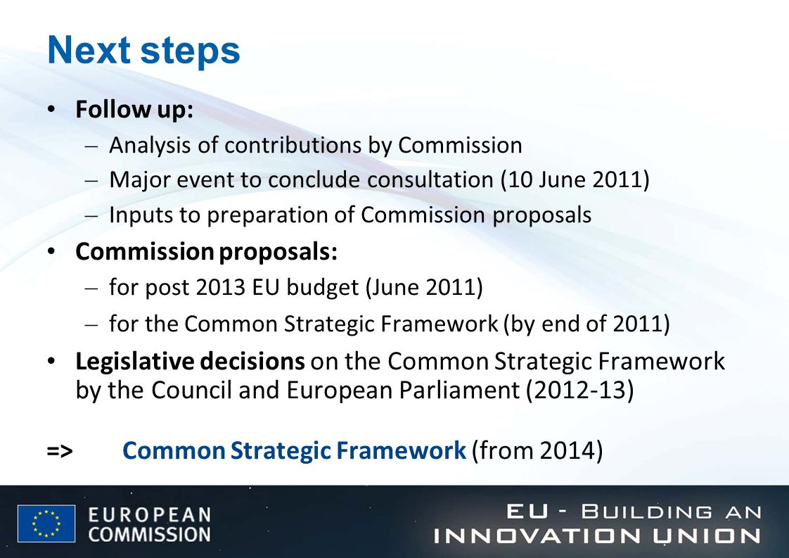 Next steps Follow up: – Analysis of contributions by Commission – Major event to conclude consultation (10 June 2011) – Inputs to preparation of Commission proposals Commission proposals: – for post 2013 EU budget (June 2011) – for the Common Strategic Framework (by end of 2011) Legislative decisions on the Common Strategic Framework by the Council and European Parliament ( ) =>Common Strategic Framework (from 2014)