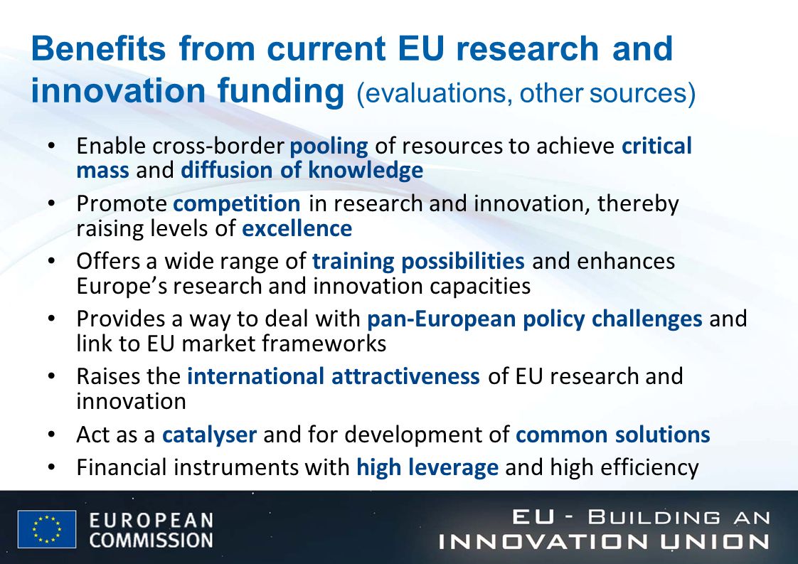 Benefits from current EU research and innovation funding (evaluations, other sources) Enable cross-border pooling of resources to achieve critical mass and diffusion of knowledge Promote competition in research and innovation, thereby raising levels of excellence Offers a wide range of training possibilities and enhances Europe’s research and innovation capacities Provides a way to deal with pan-European policy challenges and link to EU market frameworks Raises the international attractiveness of EU research and innovation Act as a catalyser and for development of common solutions Financial instruments with high leverage and high efficiency