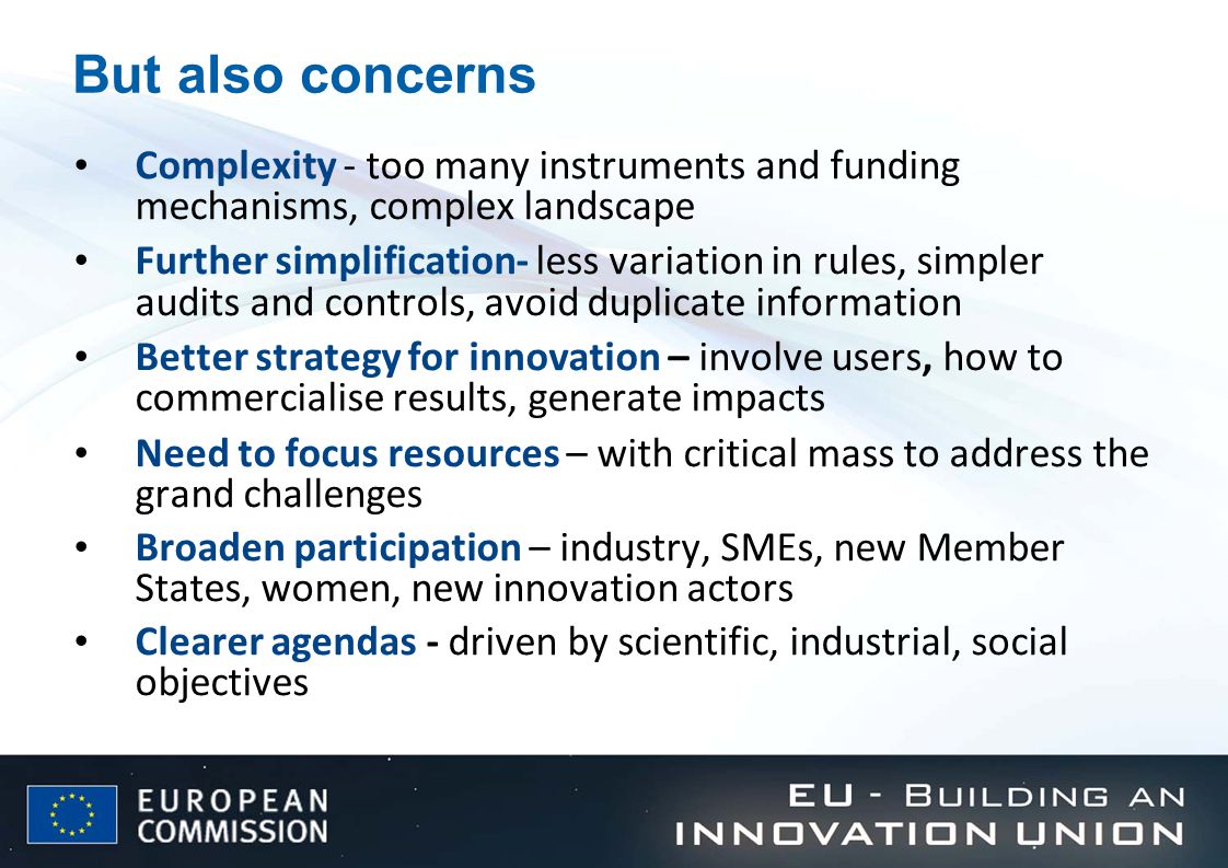 But also concerns Complexity - too many instruments and funding mechanisms, complex landscape Further simplification- less variation in rules, simpler audits and controls, avoid duplicate information Better strategy for innovation – involve users, how to commercialise results, generate impacts Need to focus resources – with critical mass to address the grand challenges Broaden participation – industry, SMEs, new Member States, women, new innovation actors Clearer agendas - driven by scientific, industrial, social objectives