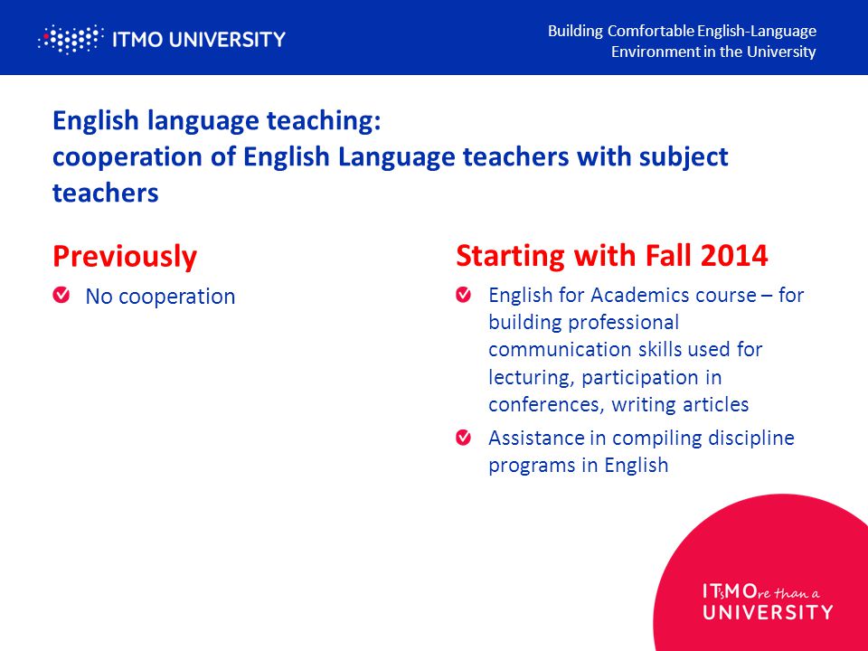 English language teaching: cooperation of English Language teachers with subject teachers Previously No cooperation Building Comfortable English-Language Environment in the University Starting with Fall 2014 English for Academics course – for building professional communication skills used for lecturing, participation in conferences, writing articles Assistance in compiling discipline programs in English