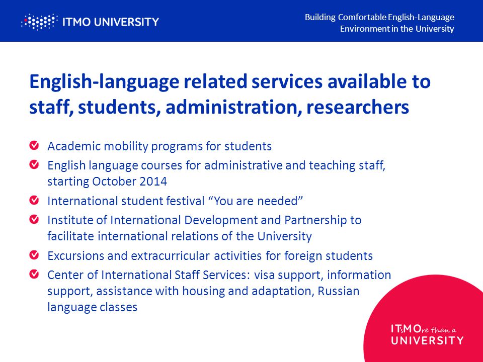 English-language related services available to staff, students, administration, researchers Academic mobility programs for students English language courses for administrative and teaching staff, starting October 2014 International student festival You are needed Institute of International Development and Partnership to facilitate international relations of the University Excursions and extracurricular activities for foreign students Center of International Staff Services: visa support, information support, assistance with housing and adaptation, Russian language classes Building Comfortable English-Language Environment in the University