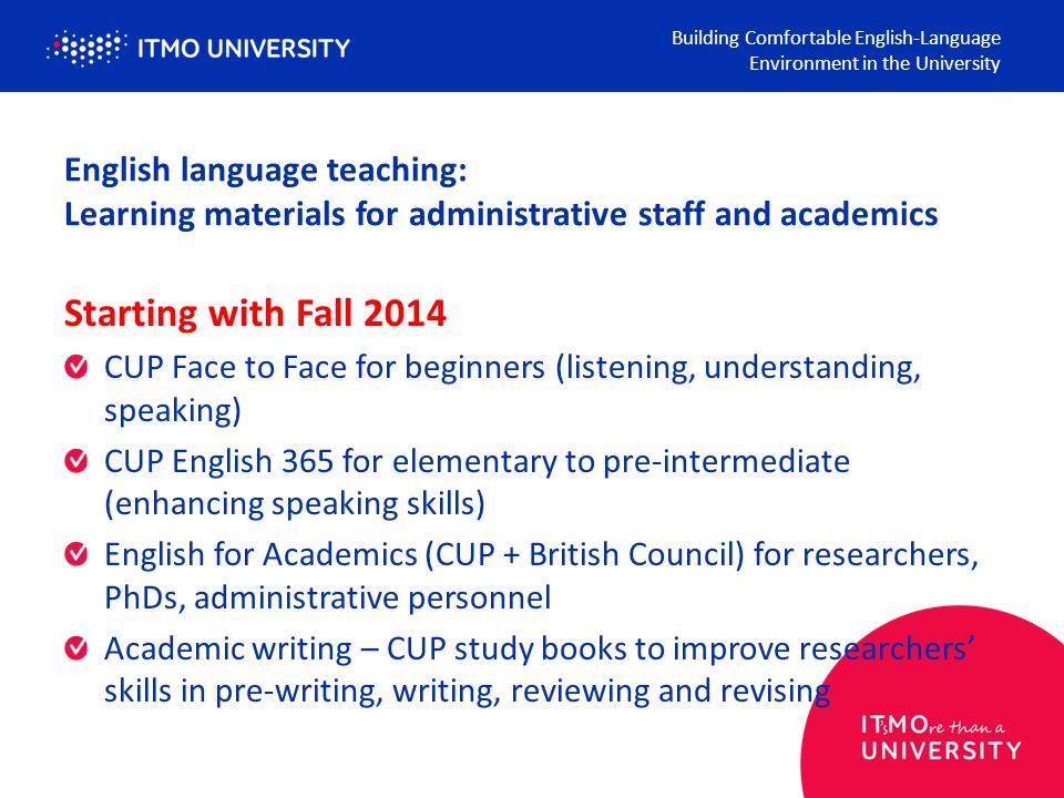 English language teaching: Learning materials for administrative staff and academics Building Comfortable English-Language Environment in the University Starting with Fall 2014 CUP Face to Face for beginners (listening, understanding, speaking) CUP English 365 for elementary to pre-intermediate (enhancing speaking skills) English for Academics (CUP + British Council) for researchers, PhDs, administrative personnel Academic writing – CUP study books to improve researchers’ skills in pre-writing, writing, reviewing and revising