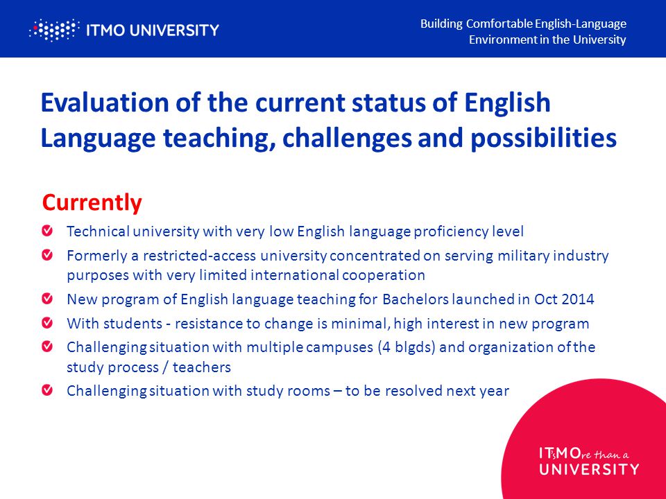 Evaluation of the current status of English Language teaching, challenges and possibilities Currently Technical university with very low English language proficiency level Formerly a restricted-access university concentrated on serving military industry purposes with very limited international cooperation New program of English language teaching for Bachelors launched in Oct 2014 With students - resistance to change is minimal, high interest in new program Challenging situation with multiple campuses (4 blgds) and organization of the study process / teachers Challenging situation with study rooms – to be resolved next year Building Comfortable English-Language Environment in the University