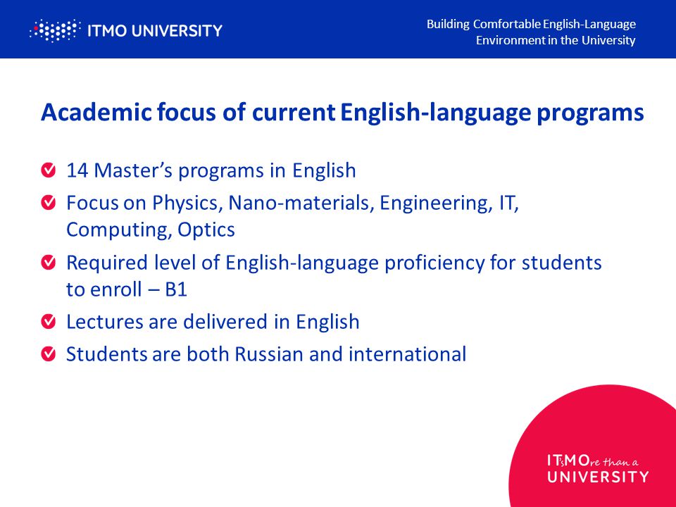 Academic focus of current English-language programs 14 Master’s programs in English Focus on Physics, Nano-materials, Engineering, IT, Computing, Optics Required level of English-language proficiency for students to enroll – B1 Lectures are delivered in English Students are both Russian and international Building Comfortable English-Language Environment in the University