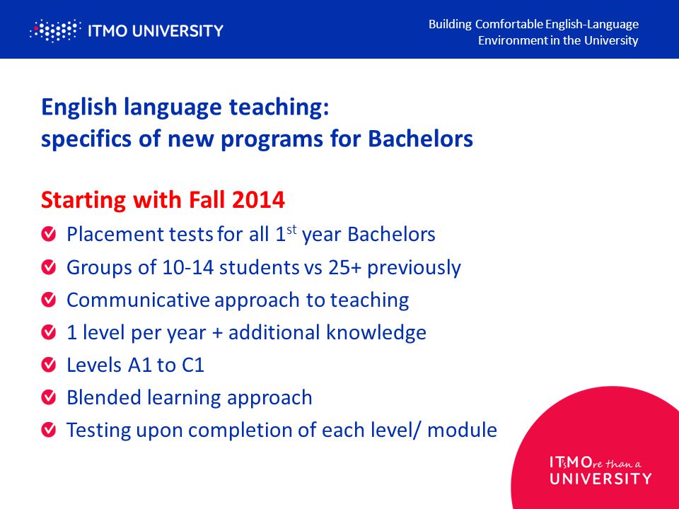 English language teaching: specifics of new programs for Bachelors Building Comfortable English-Language Environment in the University Starting with Fall 2014 Placement tests for all 1 st year Bachelors Groups of students vs 25+ previously Communicative approach to teaching 1 level per year + additional knowledge Levels A1 to C1 Blended learning approach Testing upon completion of each level/ module