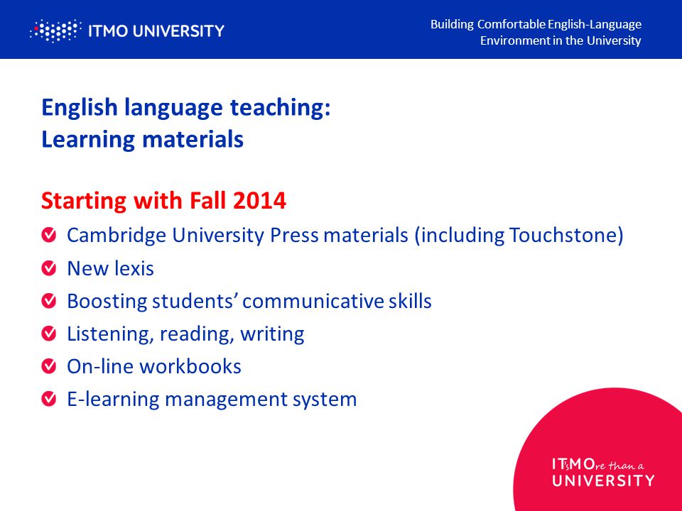 English language teaching: Learning materials Building Comfortable English-Language Environment in the University Starting with Fall 2014 Cambridge University Press materials (including Touchstone) New lexis Boosting students’ communicative skills Listening, reading, writing On-line workbooks E-learning management system