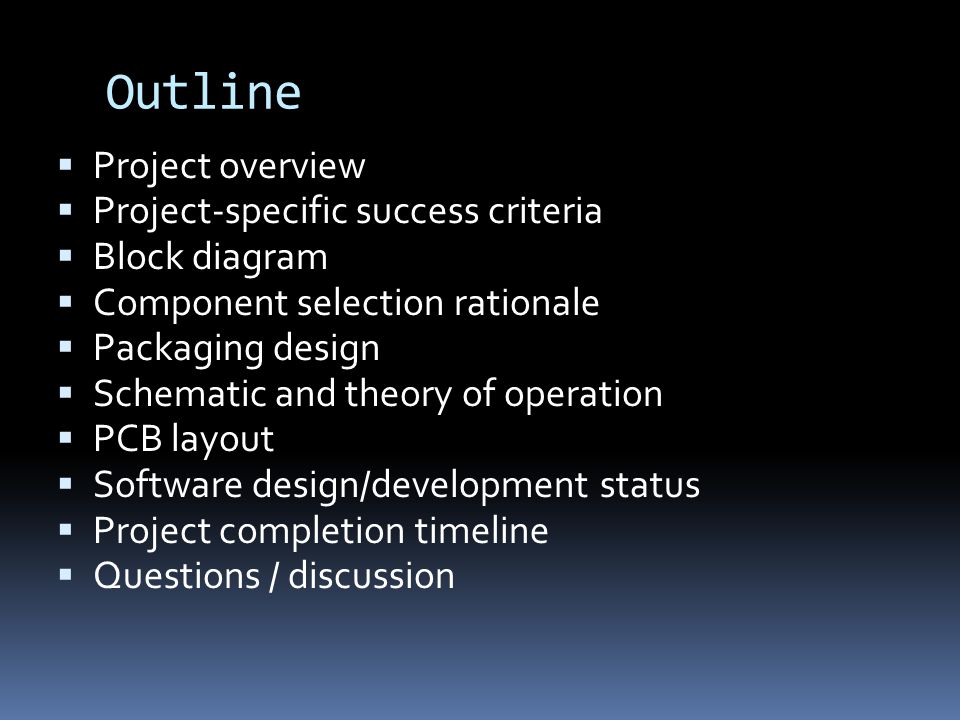 Outline  Project overview  Project-specific success criteria  Block diagram  Component selection rationale  Packaging design  Schematic and theory of operation  PCB layout  Software design/development status  Project completion timeline  Questions / discussion