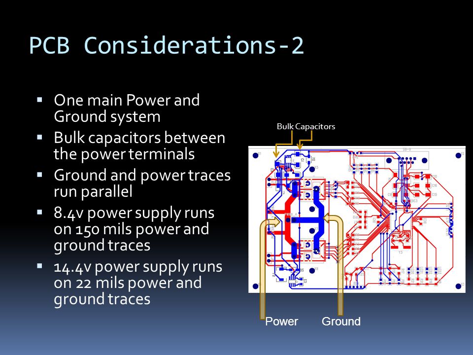 PCB Considerations-2  One main Power and Ground system  Bulk capacitors between the power terminals  Ground and power traces run parallel  8.4v power supply runs on 150 mils power and ground traces  14.4v power supply runs on 22 mils power and ground traces Bulk Capacitors Power Ground