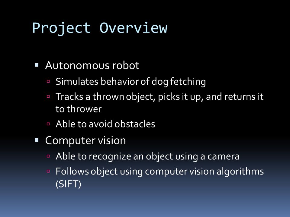 Project Overview  Autonomous robot  Simulates behavior of dog fetching  Tracks a thrown object, picks it up, and returns it to thrower  Able to avoid obstacles  Computer vision  Able to recognize an object using a camera  Follows object using computer vision algorithms (SIFT)