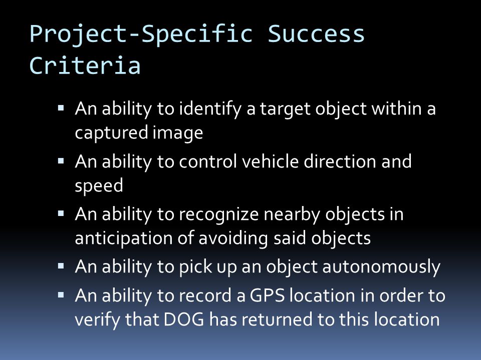 Project-Specific Success Criteria  An ability to identify a target object within a captured image  An ability to control vehicle direction and speed  An ability to recognize nearby objects in anticipation of avoiding said objects  An ability to pick up an object autonomously  An ability to record a GPS location in order to verify that DOG has returned to this location