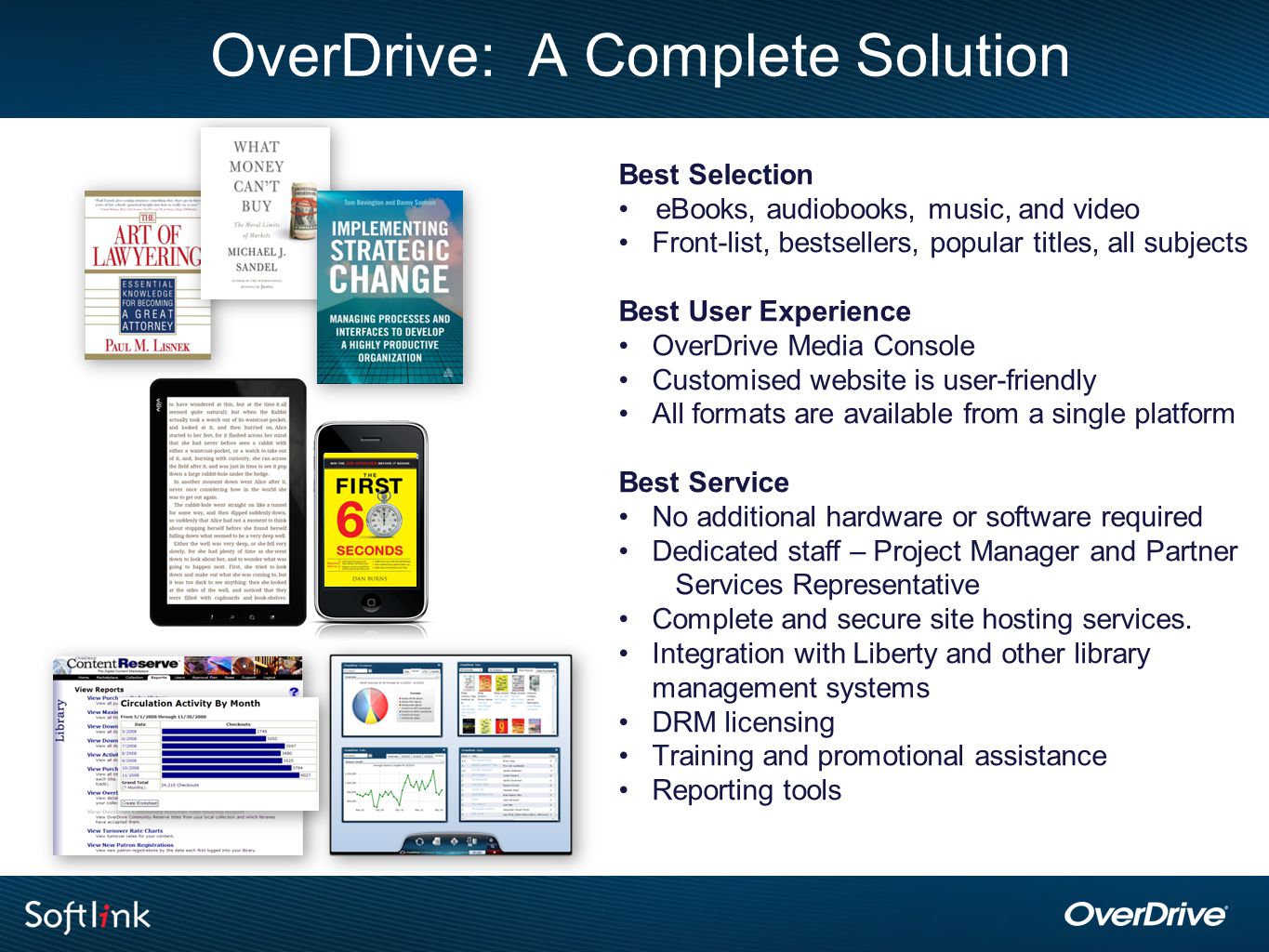OverDrive: A Complete Solution Best Selection eBooks, audiobooks, music, and video Front-list, bestsellers, popular titles, all subjects Best User Experience OverDrive Media Console Customised website is user-friendly All formats are available from a single platform Best Service No additional hardware or software required Dedicated staff – Project Manager and Partner Services Representative Complete and secure site hosting services.