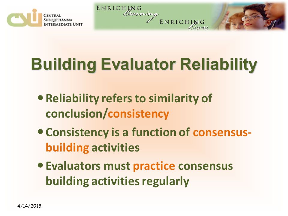 Building Evaluator Reliability Reliability refers to similarity of conclusion/consistency Consistency is a function of consensus- building activities Evaluators must practice consensus building activities regularly 4/14/2015
