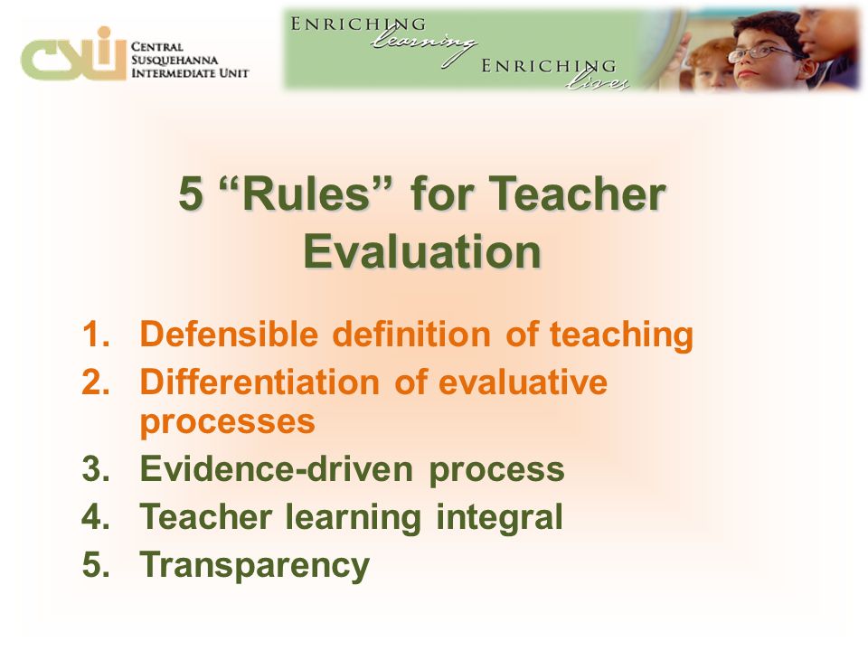 5 Rules for Teacher Evaluation 1.Defensible definition of teaching 2.Differentiation of evaluative processes 3.Evidence-driven process 4.Teacher learning integral 5.Transparency