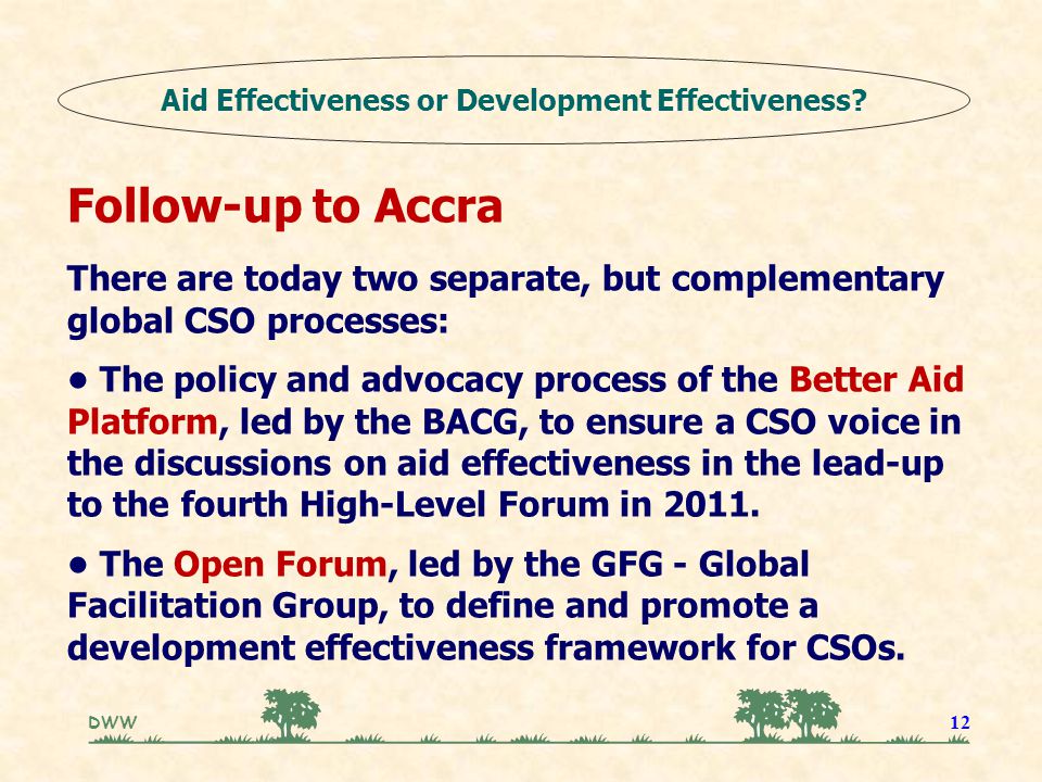 DWW 12 Follow-up to Accra There are today two separate, but complementary global CSO processes: The policy and advocacy process of the Better Aid Platform, led by the BACG, to ensure a CSO voice in the discussions on aid effectiveness in the lead-up to the fourth High-Level Forum in 2011.